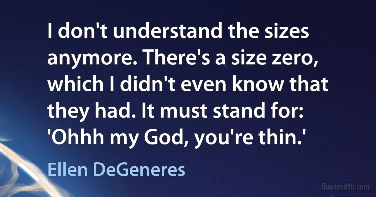 I don't understand the sizes anymore. There's a size zero, which I didn't even know that they had. It must stand for: 'Ohhh my God, you're thin.' (Ellen DeGeneres)