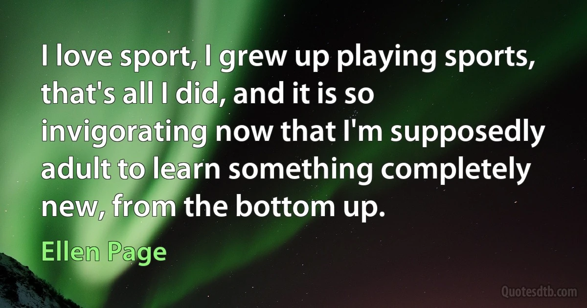 I love sport, I grew up playing sports, that's all I did, and it is so invigorating now that I'm supposedly adult to learn something completely new, from the bottom up. (Ellen Page)