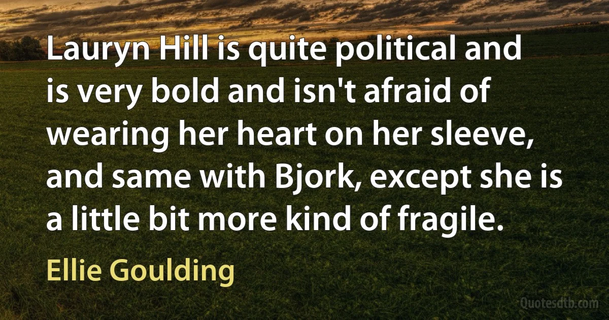 Lauryn Hill is quite political and is very bold and isn't afraid of wearing her heart on her sleeve, and same with Bjork, except she is a little bit more kind of fragile. (Ellie Goulding)