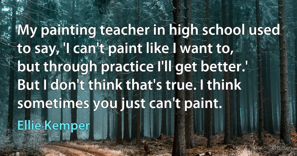 My painting teacher in high school used to say, 'I can't paint like I want to, but through practice I'll get better.' But I don't think that's true. I think sometimes you just can't paint. (Ellie Kemper)