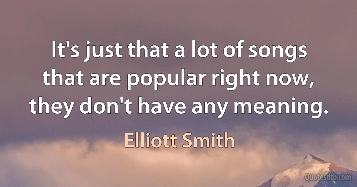 It's just that a lot of songs that are popular right now, they don't have any meaning. (Elliott Smith)