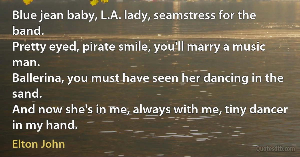 Blue jean baby, L.A. lady, seamstress for the band.
Pretty eyed, pirate smile, you'll marry a music man.
Ballerina, you must have seen her dancing in the sand.
And now she's in me, always with me, tiny dancer in my hand. (Elton John)