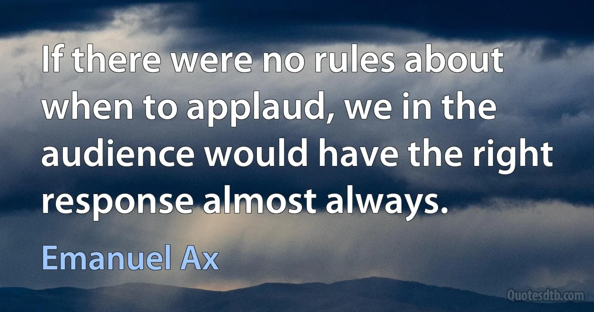 If there were no rules about when to applaud, we in the audience would have the right response almost always. (Emanuel Ax)