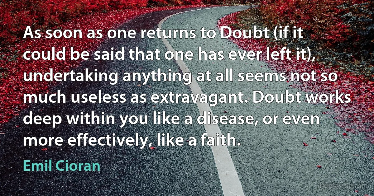 As soon as one returns to Doubt (if it could be said that one has ever left it), undertaking anything at all seems not so much useless as extravagant. Doubt works deep within you like a disease, or even more effectively, like a faith. (Emil Cioran)