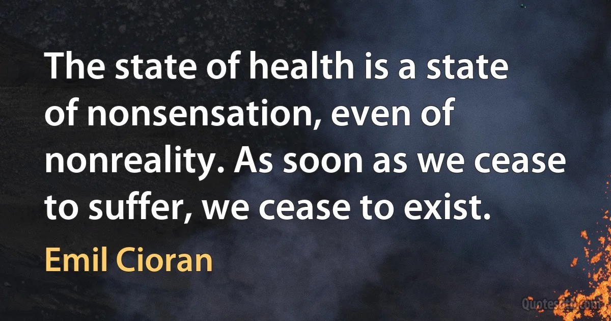 The state of health is a state of nonsensation, even of nonreality. As soon as we cease to suffer, we cease to exist. (Emil Cioran)