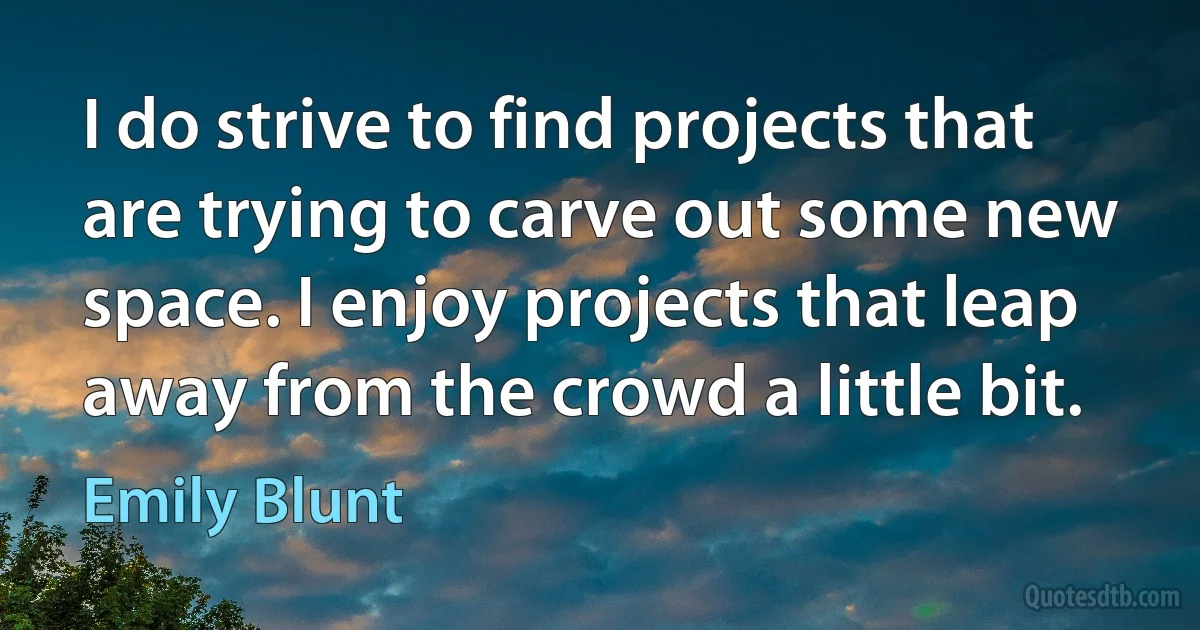 I do strive to find projects that are trying to carve out some new space. I enjoy projects that leap away from the crowd a little bit. (Emily Blunt)