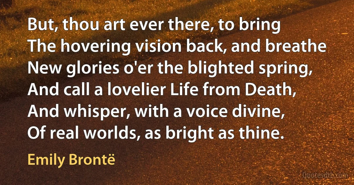 But, thou art ever there, to bring
The hovering vision back, and breathe
New glories o'er the blighted spring,
And call a lovelier Life from Death,
And whisper, with a voice divine,
Of real worlds, as bright as thine. (Emily Brontë)