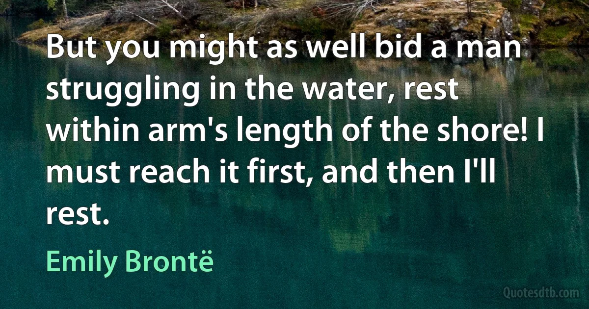 But you might as well bid a man struggling in the water, rest within arm's length of the shore! I must reach it first, and then I'll rest. (Emily Brontë)