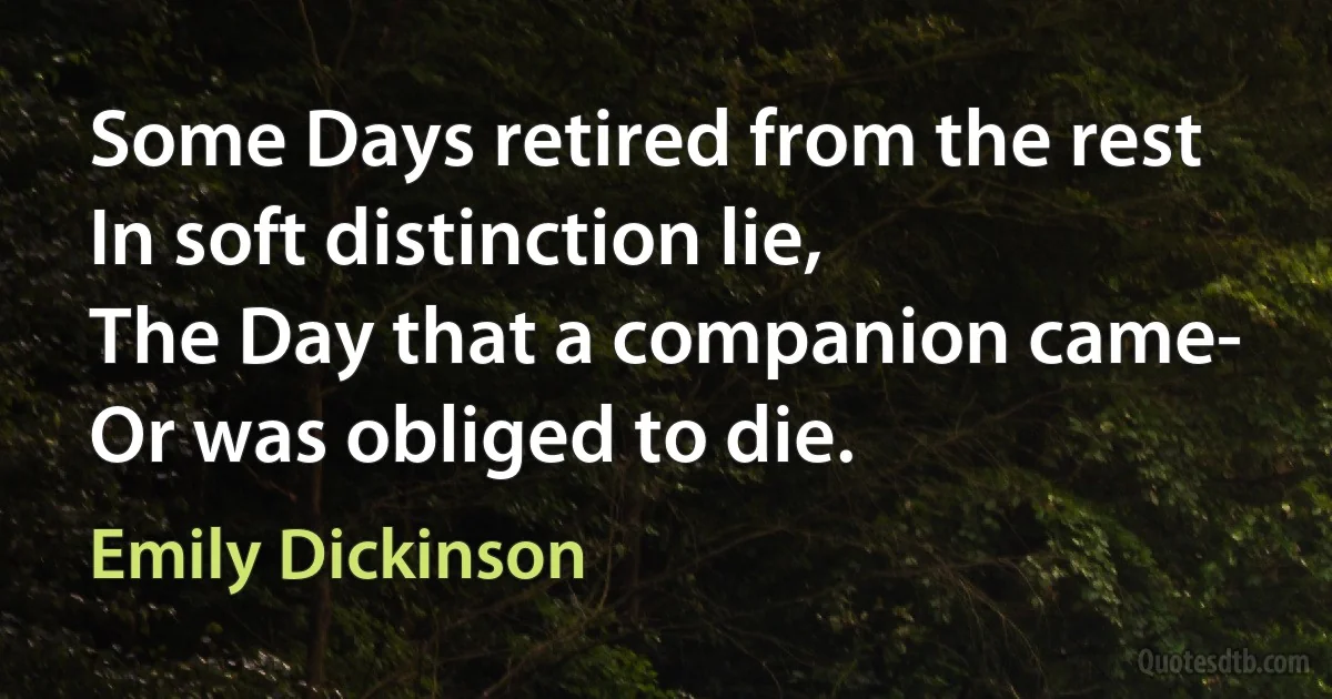 Some Days retired from the rest
In soft distinction lie,	
The Day that a companion came-
Or was obliged to die. (Emily Dickinson)