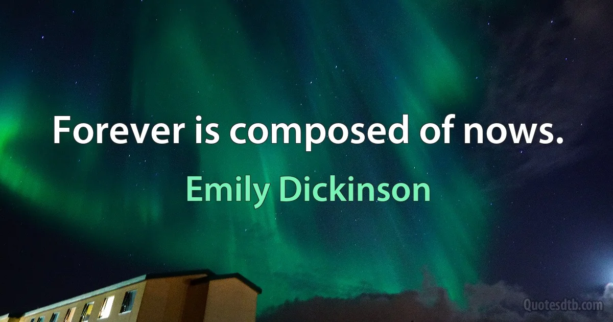 Forever is composed of nows. (Emily Dickinson)