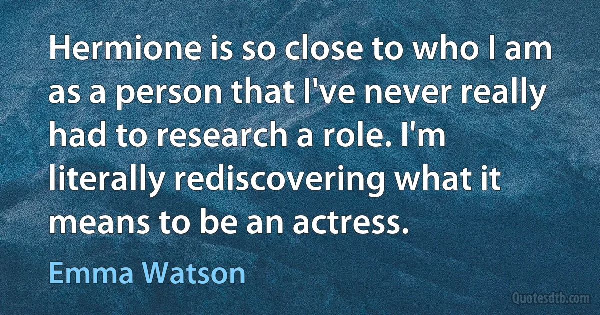 Hermione is so close to who I am as a person that I've never really had to research a role. I'm literally rediscovering what it means to be an actress. (Emma Watson)