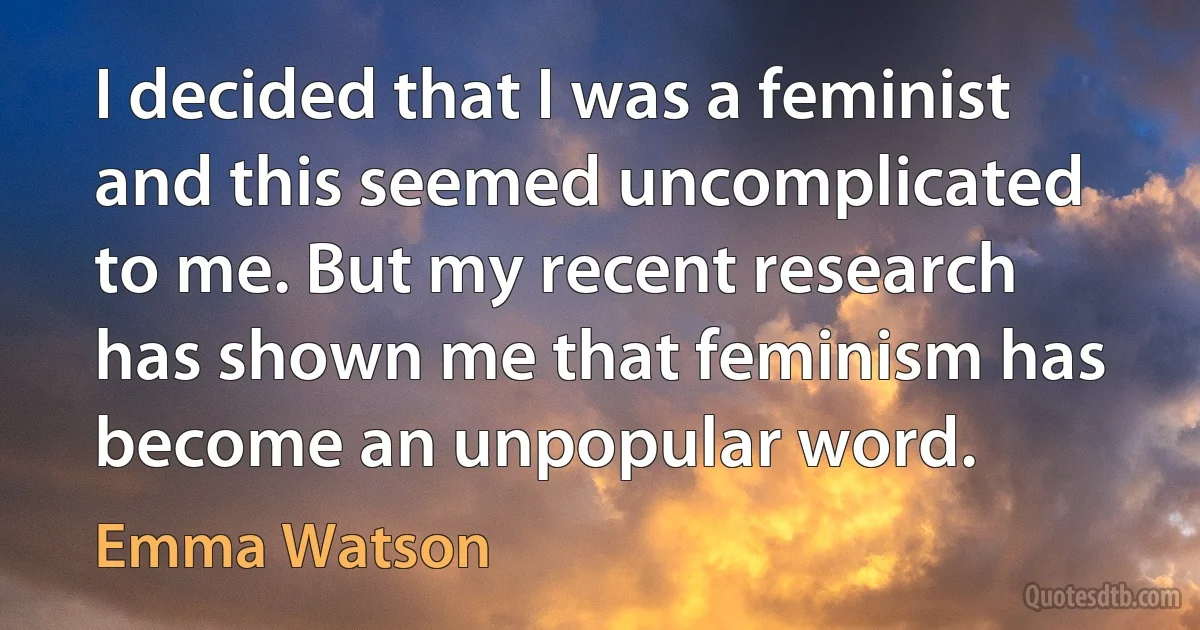 I decided that I was a feminist and this seemed uncomplicated to me. But my recent research has shown me that feminism has become an unpopular word. (Emma Watson)