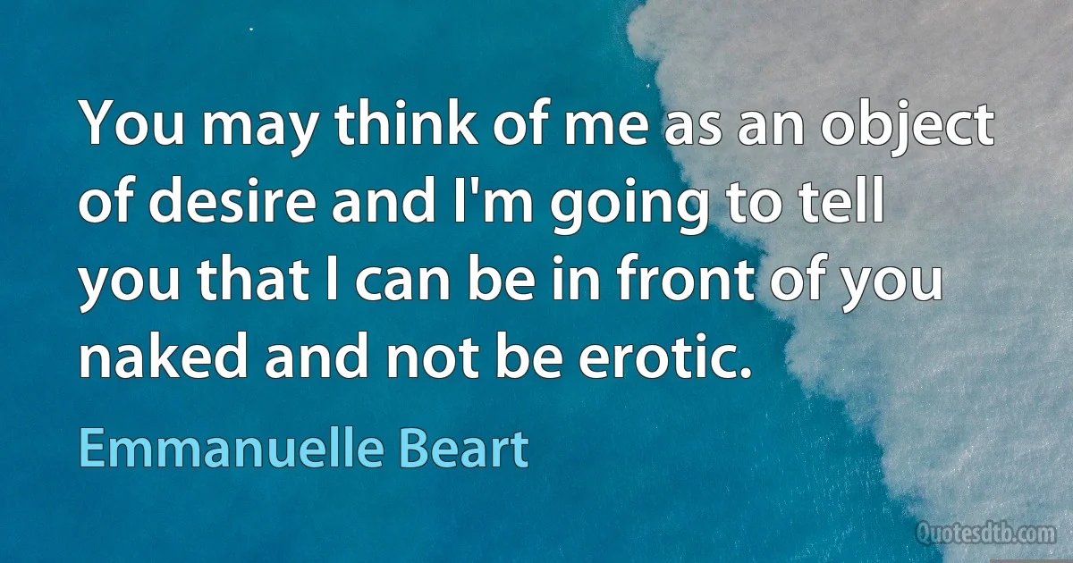 You may think of me as an object of desire and I'm going to tell you that I can be in front of you naked and not be erotic. (Emmanuelle Beart)