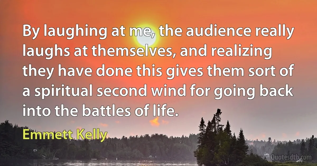 By laughing at me, the audience really laughs at themselves, and realizing they have done this gives them sort of a spiritual second wind for going back into the battles of life. (Emmett Kelly)