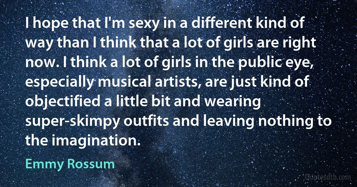 I hope that I'm sexy in a different kind of way than I think that a lot of girls are right now. I think a lot of girls in the public eye, especially musical artists, are just kind of objectified a little bit and wearing super-skimpy outfits and leaving nothing to the imagination. (Emmy Rossum)