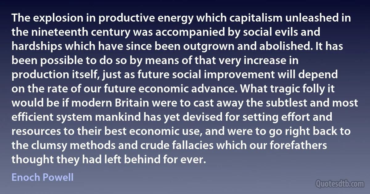 The explosion in productive energy which capitalism unleashed in the nineteenth century was accompanied by social evils and hardships which have since been outgrown and abolished. It has been possible to do so by means of that very increase in production itself, just as future social improvement will depend on the rate of our future economic advance. What tragic folly it would be if modern Britain were to cast away the subtlest and most efficient system mankind has yet devised for setting effort and resources to their best economic use, and were to go right back to the clumsy methods and crude fallacies which our forefathers thought they had left behind for ever. (Enoch Powell)