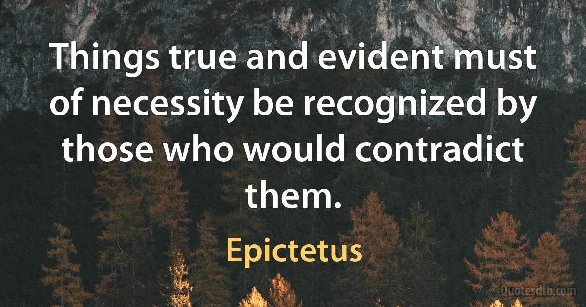 Things true and evident must of necessity be recognized by those who would contradict them. (Epictetus)