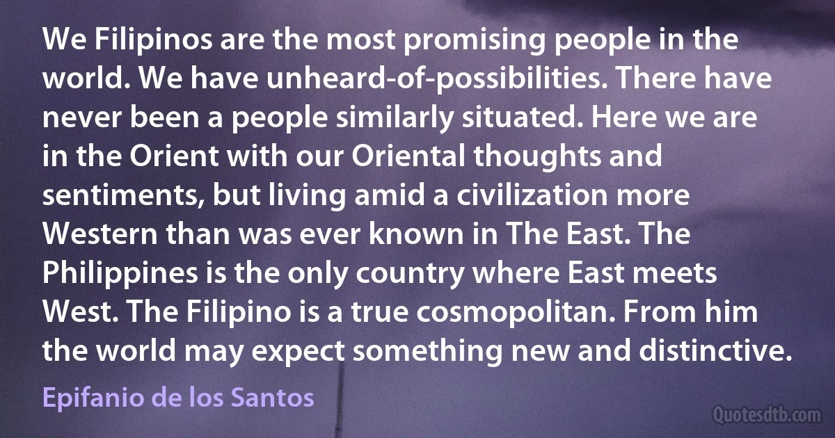 We Filipinos are the most promising people in the world. We have unheard-of-possibilities. There have never been a people similarly situated. Here we are in the Orient with our Oriental thoughts and sentiments, but living amid a civilization more Western than was ever known in The East. The Philippines is the only country where East meets West. The Filipino is a true cosmopolitan. From him the world may expect something new and distinctive. (Epifanio de los Santos)