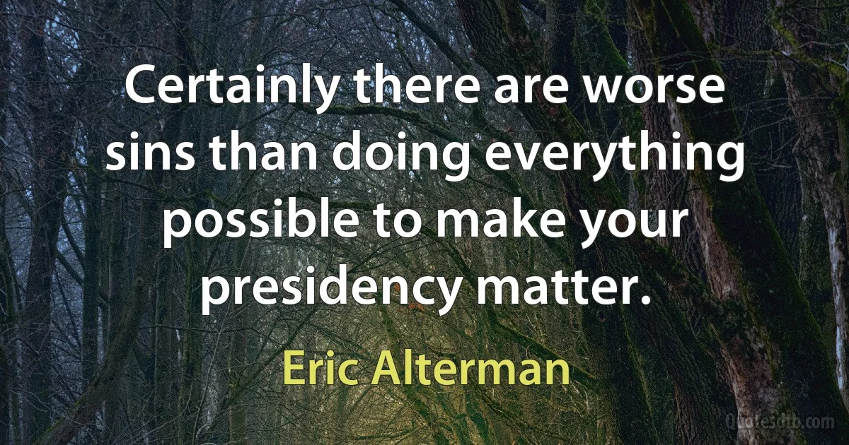 Certainly there are worse sins than doing everything possible to make your presidency matter. (Eric Alterman)