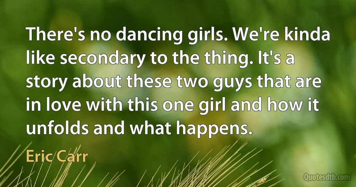 There's no dancing girls. We're kinda like secondary to the thing. It's a story about these two guys that are in love with this one girl and how it unfolds and what happens. (Eric Carr)