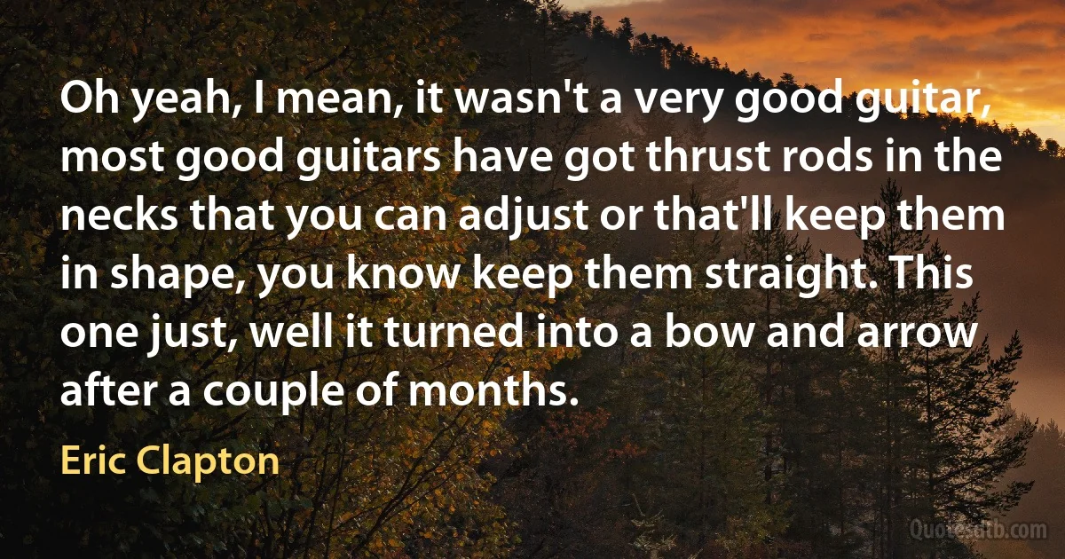 Oh yeah, I mean, it wasn't a very good guitar, most good guitars have got thrust rods in the necks that you can adjust or that'll keep them in shape, you know keep them straight. This one just, well it turned into a bow and arrow after a couple of months. (Eric Clapton)