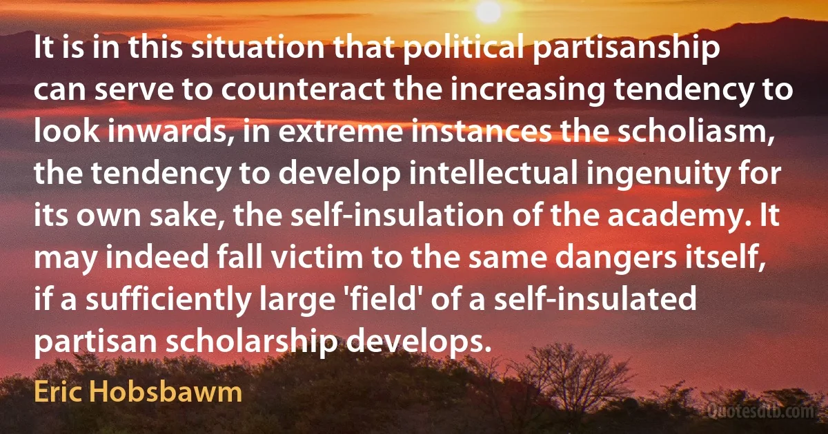 It is in this situation that political partisanship can serve to counteract the increasing tendency to look inwards, in extreme instances the scholiasm, the tendency to develop intellectual ingenuity for its own sake, the self-insulation of the academy. It may indeed fall victim to the same dangers itself, if a sufficiently large 'field' of a self-insulated partisan scholarship develops. (Eric Hobsbawm)