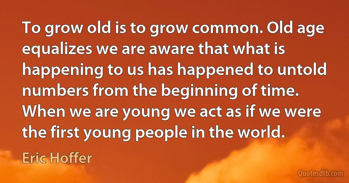 To grow old is to grow common. Old age equalizes we are aware that what is happening to us has happened to untold numbers from the beginning of time. When we are young we act as if we were the first young people in the world. (Eric Hoffer)