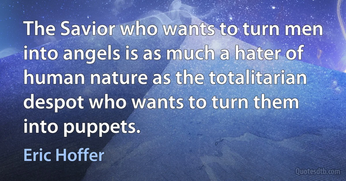 The Savior who wants to turn men into angels is as much a hater of human nature as the totalitarian despot who wants to turn them into puppets. (Eric Hoffer)