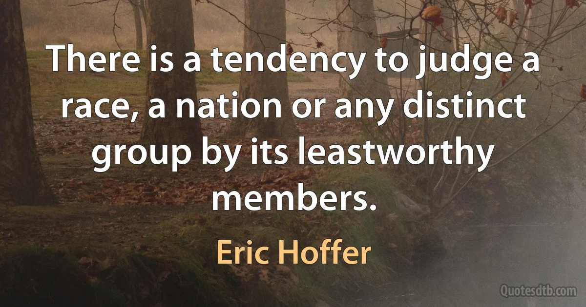 There is a tendency to judge a race, a nation or any distinct group by its leastworthy members. (Eric Hoffer)