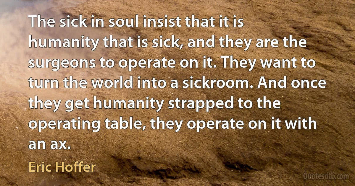 The sick in soul insist that it is humanity that is sick, and they are the surgeons to operate on it. They want to turn the world into a sickroom. And once they get humanity strapped to the operating table, they operate on it with an ax. (Eric Hoffer)