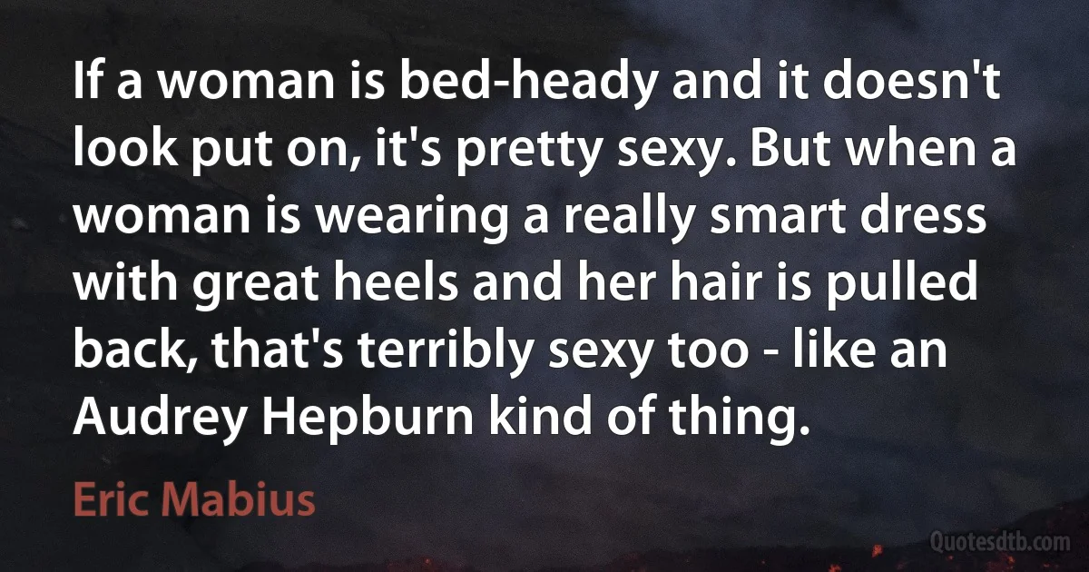 If a woman is bed-heady and it doesn't look put on, it's pretty sexy. But when a woman is wearing a really smart dress with great heels and her hair is pulled back, that's terribly sexy too - like an Audrey Hepburn kind of thing. (Eric Mabius)