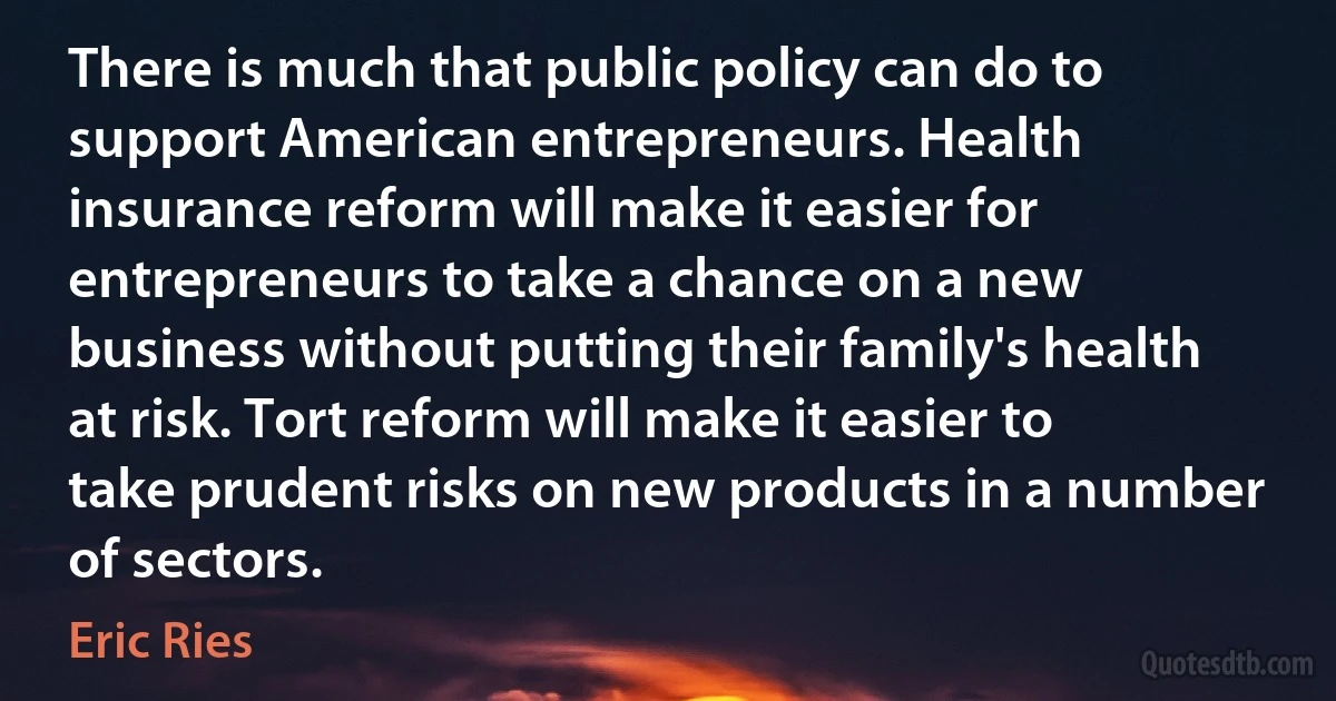 There is much that public policy can do to support American entrepreneurs. Health insurance reform will make it easier for entrepreneurs to take a chance on a new business without putting their family's health at risk. Tort reform will make it easier to take prudent risks on new products in a number of sectors. (Eric Ries)