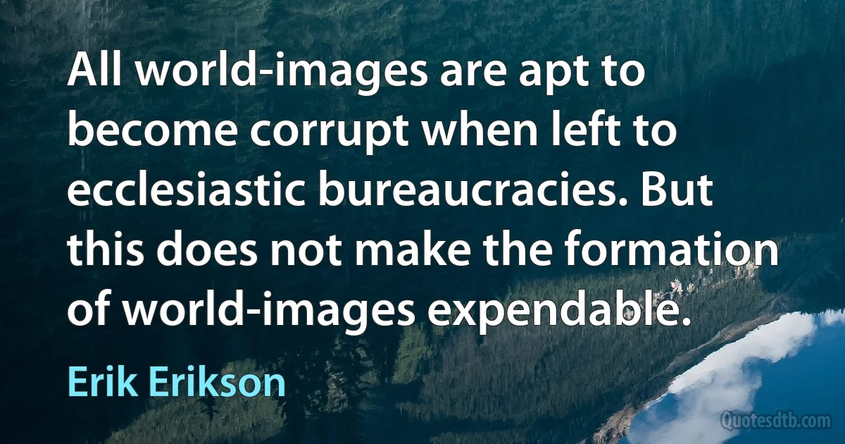 All world-images are apt to become corrupt when left to ecclesiastic bureaucracies. But this does not make the formation of world-images expendable. (Erik Erikson)