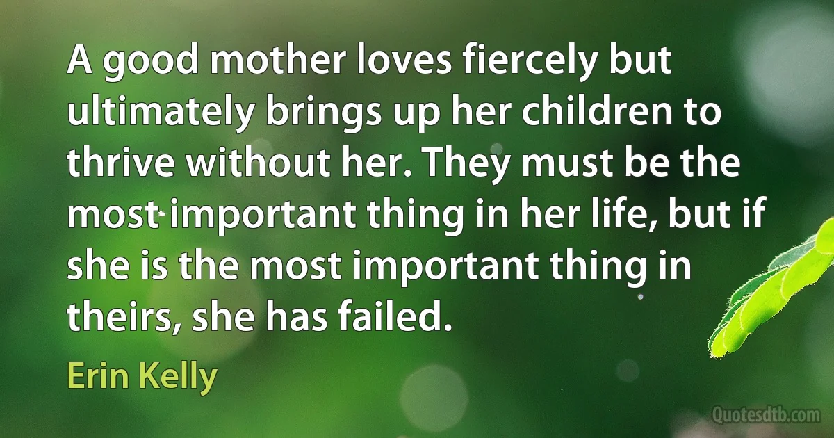 A good mother loves fiercely but ultimately brings up her children to thrive without her. They must be the most important thing in her life, but if she is the most important thing in theirs, she has failed. (Erin Kelly)