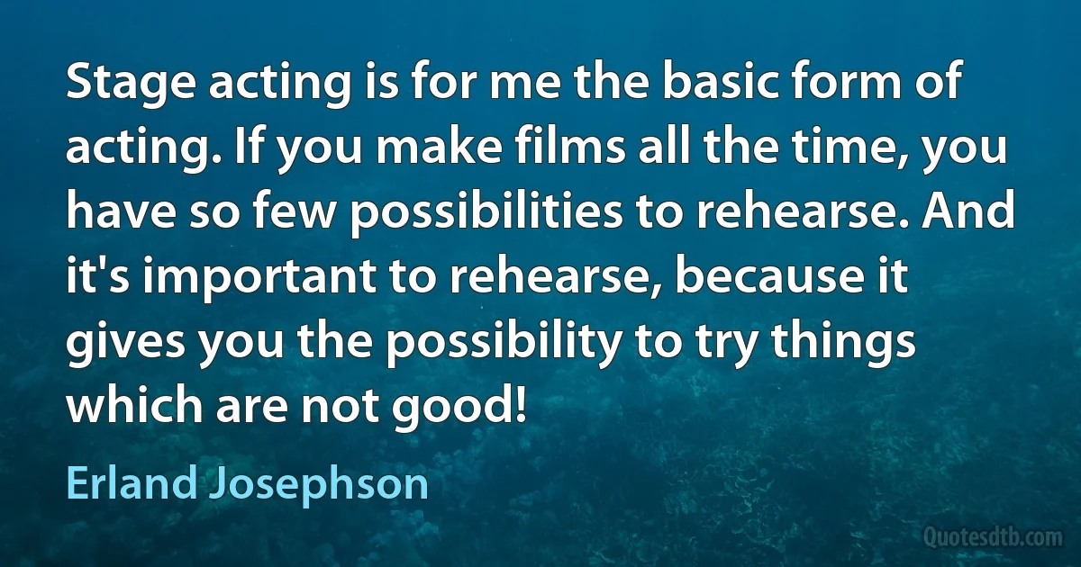 Stage acting is for me the basic form of acting. If you make films all the time, you have so few possibilities to rehearse. And it's important to rehearse, because it gives you the possibility to try things which are not good! (Erland Josephson)