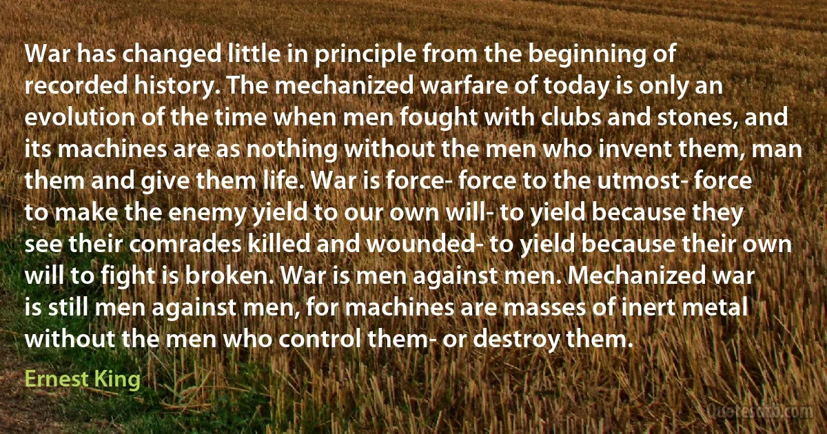 War has changed little in principle from the beginning of recorded history. The mechanized warfare of today is only an evolution of the time when men fought with clubs and stones, and its machines are as nothing without the men who invent them, man them and give them life. War is force- force to the utmost- force to make the enemy yield to our own will- to yield because they see their comrades killed and wounded- to yield because their own will to fight is broken. War is men against men. Mechanized war is still men against men, for machines are masses of inert metal without the men who control them- or destroy them. (Ernest King)