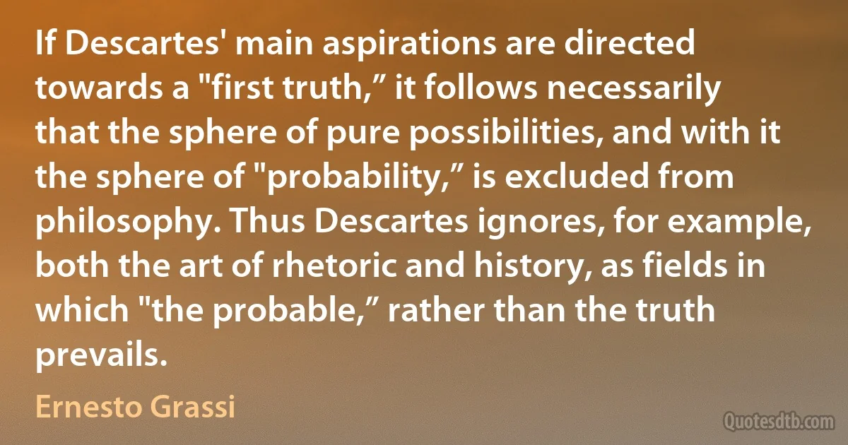 If Descartes' main aspirations are directed towards a "first truth,” it follows necessarily that the sphere of pure possibilities, and with it the sphere of "probability,” is excluded from philosophy. Thus Descartes ignores, for example, both the art of rhetoric and history, as fields in which "the probable,” rather than the truth prevails. (Ernesto Grassi)