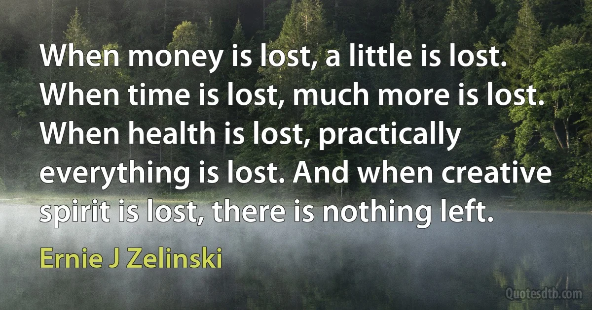 When money is lost, a little is lost. When time is lost, much more is lost. When health is lost, practically everything is lost. And when creative spirit is lost, there is nothing left. (Ernie J Zelinski)