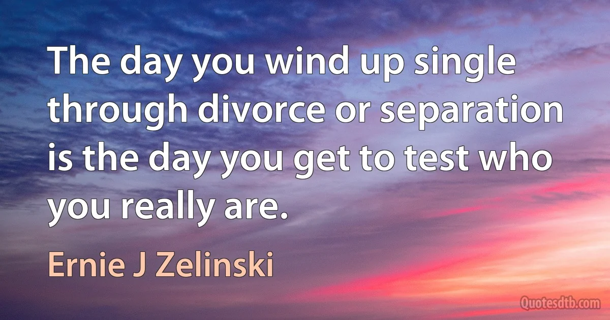 The day you wind up single through divorce or separation is the day you get to test who you really are. (Ernie J Zelinski)