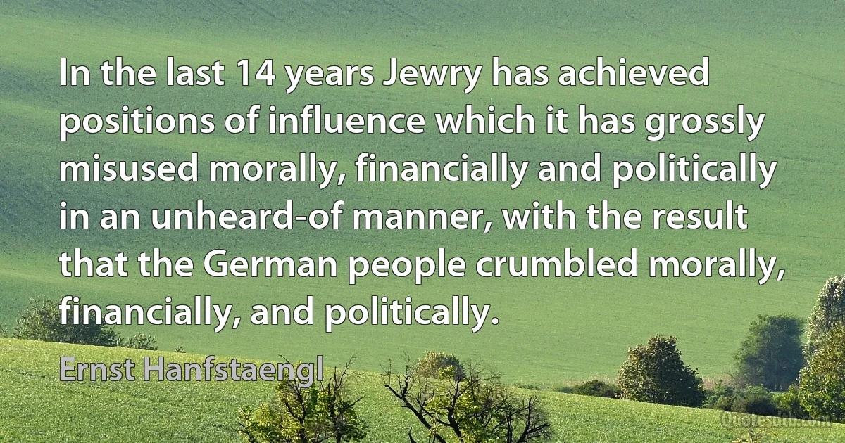 In the last 14 years Jewry has achieved positions of influence which it has grossly misused morally, financially and politically in an unheard-of manner, with the result that the German people crumbled morally, financially, and politically. (Ernst Hanfstaengl)