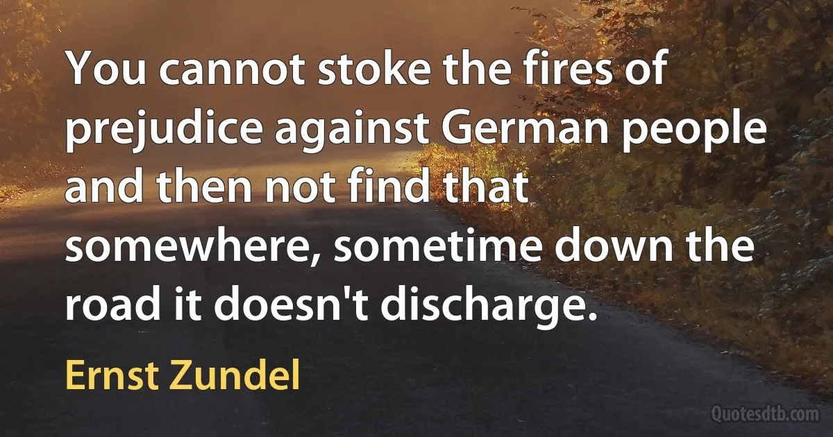 You cannot stoke the fires of prejudice against German people and then not find that somewhere, sometime down the road it doesn't discharge. (Ernst Zundel)