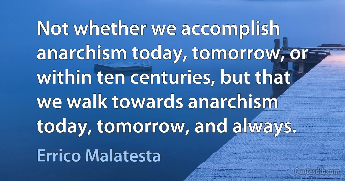 Not whether we accomplish anarchism today, tomorrow, or within ten centuries, but that we walk towards anarchism today, tomorrow, and always. (Errico Malatesta)