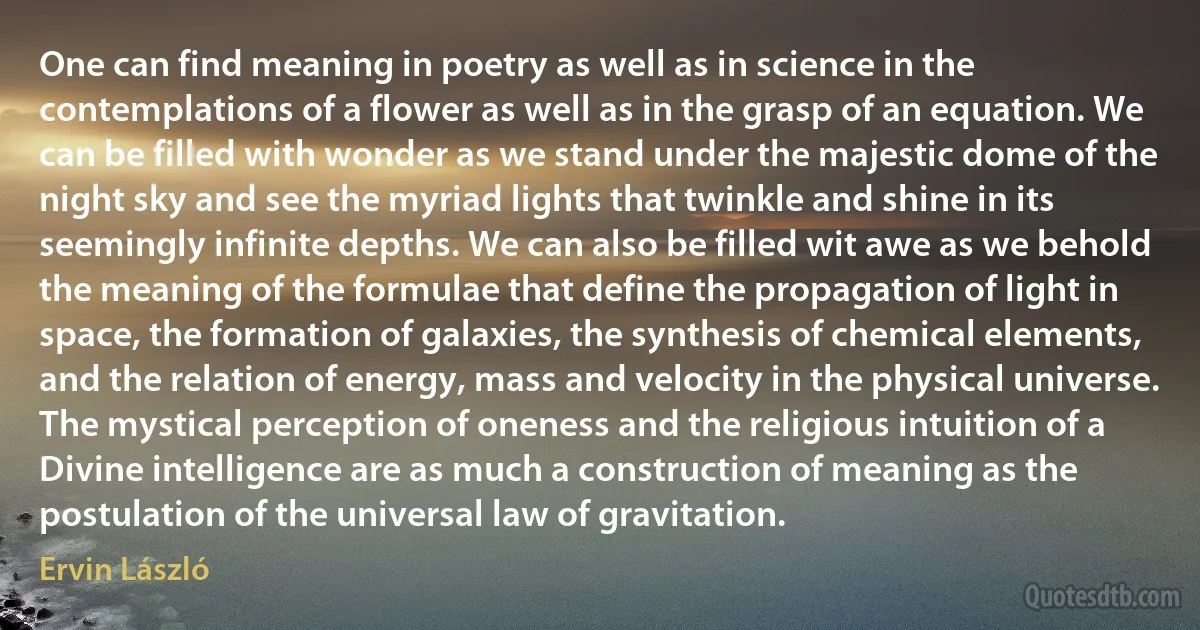 One can find meaning in poetry as well as in science in the contemplations of a flower as well as in the grasp of an equation. We can be filled with wonder as we stand under the majestic dome of the night sky and see the myriad lights that twinkle and shine in its seemingly infinite depths. We can also be filled wit awe as we behold the meaning of the formulae that define the propagation of light in space, the formation of galaxies, the synthesis of chemical elements, and the relation of energy, mass and velocity in the physical universe. The mystical perception of oneness and the religious intuition of a Divine intelligence are as much a construction of meaning as the postulation of the universal law of gravitation. (Ervin László)