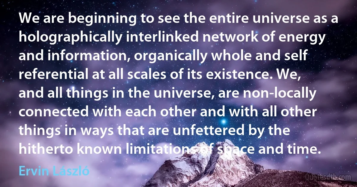 We are beginning to see the entire universe as a holographically interlinked network of energy and information, organically whole and self referential at all scales of its existence. We, and all things in the universe, are non-locally connected with each other and with all other things in ways that are unfettered by the hitherto known limitations of space and time. (Ervin László)