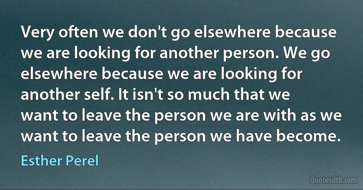 Very often we don't go elsewhere because we are looking for another person. We go elsewhere because we are looking for another self. It isn't so much that we want to leave the person we are with as we want to leave the person we have become. (Esther Perel)