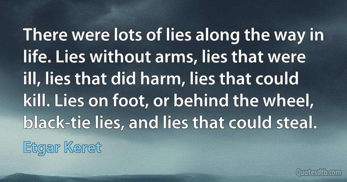 There were lots of lies along the way in life. Lies without arms, lies that were ill, lies that did harm, lies that could kill. Lies on foot, or behind the wheel, black-tie lies, and lies that could steal. (Etgar Keret)