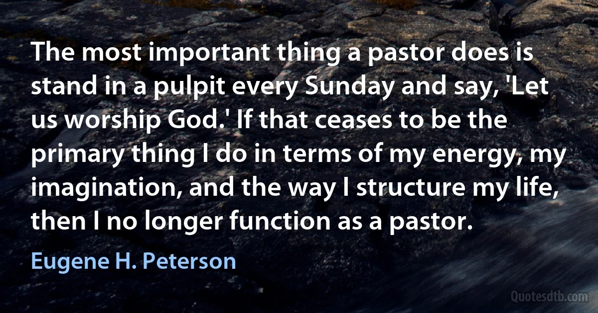 The most important thing a pastor does is stand in a pulpit every Sunday and say, 'Let us worship God.' If that ceases to be the primary thing I do in terms of my energy, my imagination, and the way I structure my life, then I no longer function as a pastor. (Eugene H. Peterson)