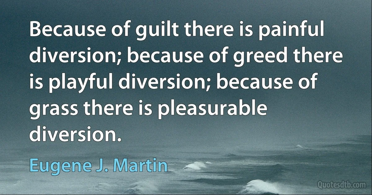 Because of guilt there is painful diversion; because of greed there is playful diversion; because of grass there is pleasurable diversion. (Eugene J. Martin)