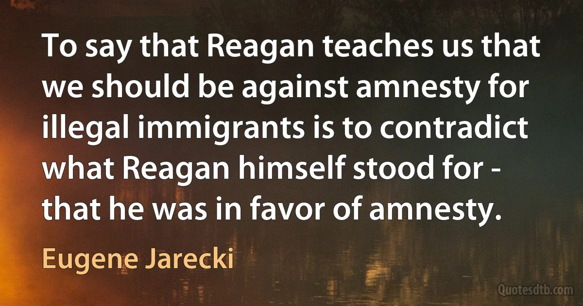 To say that Reagan teaches us that we should be against amnesty for illegal immigrants is to contradict what Reagan himself stood for - that he was in favor of amnesty. (Eugene Jarecki)