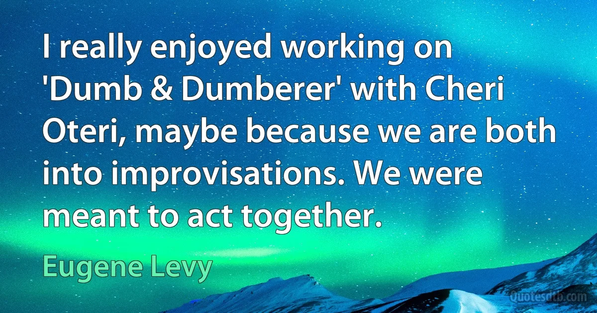 I really enjoyed working on 'Dumb & Dumberer' with Cheri Oteri, maybe because we are both into improvisations. We were meant to act together. (Eugene Levy)